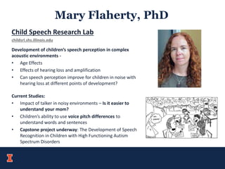 Mary Flaherty, PhD
Child Speech Research Lab
childsrl.shs.illinois.edu
Development of children’s speech perception in complex
acoustic environments -
• Age Effects
• Effects of hearing loss and amplification
• Can speech perception improve for children in noise with
hearing loss at different points of development?
Current Studies:
• Impact of talker in noisy environments – Is it easier to
understand your mom?
• Children’s ability to use voice pitch differences to
understand words and sentences
• Capstone project underway: The Development of Speech
Recognition in Children with High Functioning Autism
Spectrum Disorders
 