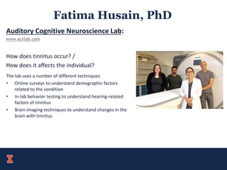 Fatima Husain, PhD
Auditory Cognitive Neuroscience Lab:
www.acnlab.com
How does tinnitus occur? /
How does it affects the individual?
The lab uses a number of different techniques
• Online surveys to understand demographic factors
related to the condition
• In-lab behavior testing to understand hearing-related
factors of tinnitus
• Brain imaging techniques to understand changes in the
brain with tinnitus
 