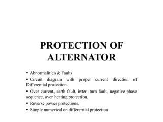 PROTECTION OF
ALTERNATOR
• Abnormalities & Faults
• Circuit diagram with proper current direction of
Differential protection.
• Over current, earth fault, inter -turn fault, negative phase
sequence, over heating protection.
• Reverse power protections.
• Simple numerical on differential protection
 