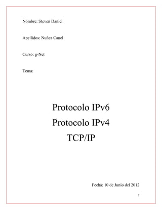 Nombre: Steven Daniel


Apellidos: Nuñez Canel


Curso: g-Net


Tema:




                Protocolo IPv6
                Protocolo IPv4
                         TCP/IP



                              Fecha: 10 de Junio del 2012

                                                        1
 