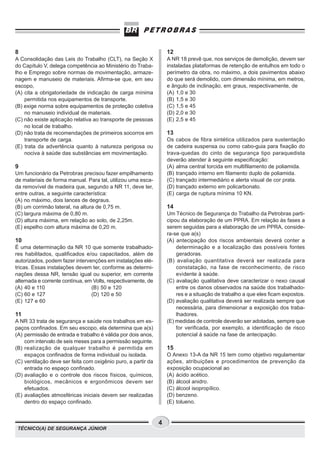 TÉCNICO(A) DE SEGURANÇA JÚNIOR
4
8
A Consolidação das Leis do Trabalho (CLT), na Seção X
do Capítulo V, delega competência ao Ministério do Traba-
lho e Emprego sobre normas de movimentação, armaze-
nagem e manuseio de materiais. Afirma-se que, em seu
escopo,
(A) cita a obrigatoriedade de indicação de carga mínima
permitida nos equipamentos de transporte.
(B) exige norma sobre equipamentos de proteção coletiva
no manuseio individual de materiais.
(C) não existe aplicação relativa ao transporte de pessoas
no local de trabalho.
(D) não trata de recomendações de primeiros socorros em
transporte de carga.
(E) trata da advertência quanto à natureza perigosa ou
nociva à saúde das substâncias em movimentação.
9
Um funcionário da Petrobras precisou fazer empilhamento
de materiais de forma manual. Para tal, utilizou uma esca-
da removível de madeira que, segundo a NR 11, deve ter,
entre outras, a seguinte característica:
(A) no máximo, dois lances de degraus.
(B) um corrimão lateral, na altura de 0,75 m.
(C) largura máxima de 0,80 m.
(D) altura máxima, em relação ao solo, de 2,25m.
(E) espelho com altura máxima de 0,20 m.
10
É uma determinação da NR 10 que somente trabalhado-
res habilitados, qualificados e/ou capacitados, além de
autorizados, podem fazer intervenções em instalações elé-
tricas. Essas instalações devem ter, conforme as determi-
nações dessa NR, tensão igual ou superior, em corrente
alternada e corrente contínua, em Volts, respectivamente, de
(A) 40 e 110 (B) 50 e 120
(C) 60 e 127 (D) 120 e 50
(E) 127 e 60
11
A NR 33 trata de segurança e saúde nos trabalhos em es-
paços confinados. Em seu escopo, ela determina que a(s)
(A) permissão de entrada e trabalho é válida por dois anos,
com intervalo de seis meses para a permissão seguinte.
(B) realização de qualquer trabalho é permitida em
espaços confinados de forma individual ou isolada.
(C) ventilação deve ser feita com oxigênio puro, a partir da
entrada no espaço confinado.
(D) avaliação e o controle dos riscos físicos, químicos,
biológicos, mecânicos e ergonômicos devem ser
efetuados.
(E) avaliações atmosféricas iniciais devem ser realizadas
dentro do espaço confinado.
12
A NR 18 prevê que, nos serviços de demolição, devem ser
instaladas plataformas de retenção de entulhos em todo o
perímetro da obra, no máximo, a dois pavimentos abaixo
do que será demolido, com dimensão mínima, em metros,
e ângulo de inclinação, em graus, respectivamente, de
(A) 1,0 e 30
(B) 1,5 e 30
(C) 1,5 e 45
(D) 2,0 e 30
(E) 2,5 e 45
13
Os cabos de fibra sintética utilizados para sustentação
de cadeira suspensa ou como cabo-guia para fixação do
trava-quedas do cinto de segurança tipo paraquedista
deverão atender à seguinte especificação:
(A) alma central torcida em multifilamento de poliamida.
(B) trançado interno em filamento duplo de poliamida.
(C) trançado intermediário e alerta visual de cor prata.
(D) trançado externo em policarbonato.
(E) carga de ruptura mínima 10 KN.
14
Um Técnico de Segurança do Trabalho da Petrobras parti-
cipou da elaboração de um PPRA. Em relação às fases a
serem seguidas para a elaboração de um PPRA, conside-
ra-se que a(s)
(A) antecipação dos riscos ambientais deverá conter a
determinação e a localização das possíveis fontes
geradoras.
(B) avaliação quantitativa deverá ser realizada para
constatação, na fase de reconhecimento, de risco
evidente à saúde.
(C) avaliação qualitativa deve caracterizar o nexo causal
entre os danos observados na saúde dos trabalhado-
res e a situação de trabalho a que eles ficam expostos.
(D) avaliação qualitativa deverá ser realizada sempre que
necessária, para dimensionar a exposição dos traba-
lhadores.
(E) medidas de controle deverão ser adotadas, sempre que
for verificada, por exemplo, a identificação de risco
potencial à saúde na fase de antecipação.
15
O Anexo 13-A da NR 15 tem como objetivo regulamentar
ações, atribuições e procedimentos de prevenção da
exposição ocupacional ao
(A) ácido acético.
(B) álcool anidro.
(C) álcool isopropílico.
(D) benzeno.
(E) tolueno.
 