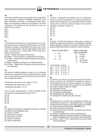 TÉCNICO(A) DE SEGURANÇA JÚNIOR
5
16
O limite de tolerância para as operações com manganês e
seus compostos, referente à extração, tratamento, moa-
gem, transporte do minério, ou ainda para outras opera-
ções com exposição a poeiras do manganês ou de seus
compostos, em jornada de até oito horas por dia, em
mg/m³ no ar, é de até
(A) 4
(B) 5
(C) 6
(D) 7
(E) 8
17
A Petrobras precisa gerar um documento para um pro-
duto químico com a descrição de informações, como iden-
tificação de perigos, propriedades físico-químicas, manu-
seio e armazenamento, além de informações sobre trans-
porte, de acordo com a norma NBR 14.725. Esse docu-
mento é denominado
(A) EIA – Estudo de Impactos Ambientais.
(B) FESP – Ficha de Estudo e Segurança de Produtos.
(C) FISPQ – Ficha de Informação de Segurança de Produ-
tos Químicos.
(D) RIMA – Relatório de Impactos ao Meio Ambiente.
(E) RTPQP – Relatório de Transporte de Produtos Quími-
cos Perigosos.
18
Um operário trabalha exposto ao calor em um ambiente
externo com carga solar. Após o levantamento de campo
com o auxílio da árvore dos termômetros, foram encontra-
dos os seguintes valores:
• temperatura de bulbo úmido natural = 25 ºC
• temperatura de bulbo seco = 25 ºC
• temperatura de globo = 35 ºC
Com os dados apresentados, o Índice de Bulbo Úmido
Termômetro de Globo (IBUTG) será, em ºC,
(A) 26
(B) 27
(C) 28
(D) 29
(E) 30
19
Em relação à exposição a radiações ionizantes, os efeitos
somáticos mais investigados são
(A) silicose e DORT.
(B) pneumonia e silicose.
(C) pneumonia e DORT.
(D) câncer e resfriado.
(E) câncer e leucemia.
20
Durante a realização de trabalhos sob ar comprimido,
exceto em caso de emergência ou durante tratamento em
câmara de recompressão, sob supervisão direta do médico
responsável, nenhuma pessoa poderá ser exposta a
pressão, em kgf/cm², superior a
(A) 2,5
(B) 2,8
(C) 3,0
(D) 3,2
(E) 3,4
21
O Anexo 1 da NR 15 apresenta, entre outros, Limites de
Tolerância para Ruído Contínuo ou Intermitente, apresen-
tados à esquerda. Associe-os à máxima tolerância de ex-
posição diária permissível, conforme a coluna à direita.
A associação correta é
(A) I – P, II – Q e III – R.
(B) I – P, II – R e III – S.
(C) I – Q, II – R e III – T.
(D) I – Q, II – S e III – T.
(E) I – R, II – S e III – T.
22
O extintor de incêndio de água pressurizada é ótimo
para a extinção de incêndios de classe A, porém é
contraindicado para as demais classes de incêndio.
Ao se utilizar esse extintor num incêndio em um recipiente
com sódio, haverá a seguinte reação:
(A) explosão no local.
(B) isolamento do comburente.
(C) condução de eletricidade.
(D) pulverização do combustível.
(E) extinção do incêndio com jato chuveiro.
23
A elaboração de um plano de emergência constitui um
instrumento preventivo e, simultaneamente, de gestão
operacional. No combate ao fogo, tão cedo ele se manifes-
te, cabem alguns procedimentos, EXCETO o de
(A) acionar o sistema de alarme.
(B) retirar todos os bens imóveis e pertences que houver
no local do fogo.
(C) chamar imediatamente o Corpo de Bombeiros.
(D) desligar máquinas e aparelhos elétricos quando a ope-
ração do desligamento não envolver riscos adicionais.
(E) atacar o fogo o mais rapidamente possível pelos
meios adequados.
Nível de Ruído dB (A)
I – 90
II – 100
III – 110
Máxima exposição
diária permissível
P – 5 horas
Q – 4 horas
R – 1 hora
S – 25 minutos
T – 15 minutos
 