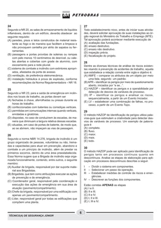 TÉCNICO(A) DE SEGURANÇA JÚNIOR
6
27
Todo estabelecimento novo, antes de iniciar suas ativida-
des, deverá solicitar aprovação de suas instalações ao ór-
gão regional do Ministério do Trabalho e Emprego (MTE).
Tal aprovação poderá acontecer mediante execução de
(A) avaliação das fundações.
(B) ensaio destrutivo.
(C) ensaio não destrutivo.
(D) inspeção prévia.
(E) fiscalização do projeto.
28
Dentre as diversas técnicas de análise de riscos existen-
tes visando à prevenção de acidentes de trabalho, aquela
que estabelece a relação correta entre sigla e objetivo é:
(A) AMFE - comparar os atributos de um objeto por meio
uma lista, segundo um padrão.
(B)APR - identificar os perigos por meio de questionamento
aberto, iniciados por “e se...”.
(C) HAZOP - identificar os perigos e a operabilidade por
detecção de desvios de variáveis de processo.
(D) IP - identificar os perigos e analisar os riscos,
sequencialmente, a partir de um Evento Iniciador.
(E) LV - estabelecer uma combinação de falhas, no pro-
cesso, a partir de um Evento Topo.
29
O método HAZOP de identificação de perigos utiliza pala-
vras-guia que estimulam a criatividade para detectar des-
vios de variáveis de processo. Um exemplo de palavra-
guia é
(A) completo.
(B) fluxo.
(C) maior.
(D) mais.
(E) todo.
30
O método HAZOP pode ser aplicado para identificação de
perigos tanto em processos contínuos quanto em
descontínuos. Analise as etapas de elaboração para apli-
cação em processos descontínuos descritas a seguir.
I – Dividir o sistema em componentes.
II – Selecionar um passo da operação.
III – Estabelecer medidas de controle de riscos e emer-
gências.
IV – Descrever as funções dos componentes.
Estão corretas APENAS as etapas
(A) I e II.
(B) II e III.
(C) II e IV.
(D) I, II e III.
(E) I, III e IV.
24
Segundo a NR 20, as salas de armazenamento de líquidos
inflamáveis, dentro de um edifício, deverão obedecer ao
seguinte requisito:
(A) paredes, pisos e tetos construídos de material resis-
tente ao fogo e de maneira que facilitem a limpeza e
não provoquem centelha por atrito de sapatos ou fer-
ramentas.
(B) passagens e portas providas de soleiras ou rampas
com pelo menos 10 centímetros de desnível, ou vale-
tas abertas e cobertas com grade de alumínio, com
escoamento para a rede pluvial.
(C) sistema de combate a incêndio com extintores apropri-
ados, afastados da porta de acesso.
(D) ventilação, de preferência eletromecânica.
(E) instalação hidráulica à prova de explosão, conforme
recomendações da Norma Regulamentadora - NR 18.
25
Segundo a NR 23, para a saída de emergência em incên-
dios nos locais de trabalho, as portas devem ser
(A) fechadas à chave, aferrolhadas ou presas durante as
horas de trabalho.
(B) confeccionadas com batentes ou corrediças verticais.
(C) permitidas em comunicações internas quando verticais,
enroladas e giratórias.
(D) dispostas, no caso de conduzirem às escadas, de ma-
neira que diminuam a largura relativa dessas escadas.
(E) situadas, em caso de portas de batente, de modo que,
ao se abrirem, não impeçam as vias de passagem.
26
Segundo a norma NBR 14.276, brigada de incêndio é um
grupo organizado de pessoas, voluntárias ou não, treina-
das e capacitadas para atuar em prevenção, abandono e
combate a um princípio de incêndio, além de prestar os
primeiros socorros, dentro de uma área preestabelecida.
Essa Norma sugere que a Brigada de incêndio seja orga-
nizada funcionalmente, contendo, entre outros, o seguinte
membro:
(A) Auxiliar de brigada, responsável por dar suporte mate-
rial aos Brigadistas.
(B) Brigadista, que tem como atribuições executar as ações
de prevenção e de emergência.
(C) Coordenador geral, responsável pela coordenação e
execução das ações de emergência em sua área de
atuação (pavimento/compartimento).
(D) Chefe da brigada, responsável por uma edificação com
apenas um pavimento/compartimento.
(E) Líder, responsável geral por todas as edificações que
compõem uma planta.
 