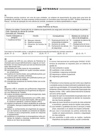TÉCNICO(A) DE SEGURANÇA JÚNIOR
7
31
A Petrobras precisa construir, em uma de suas unidades, um sistema de aquecimento da carga para uma torre de
destilação de petróleo. Se essa empresa confeccionasse um formulário para execução da APR - Análise Preliminar de
Riscos - da fase de operação de uma válvula de controle, constariam os dados apresentados a seguir.
Com base no formulário acima, a sequência causa/consequência/medida de controle coerente é
(A) M – P – S (B) M – Q – S (C) N – P – T (D) N – Q – U (E) O – R – T
APR
Análise Preliminar de Riscos
Objetivo da análise: Construção de um sistema de aquecimento da carga para uma torre de destilação de petróleo
Fase: Operação da válvula de controle
Executado por: Petrobras
Evento indesejado ou
perigoso
1. Ausência de fluxo
Causas
M - Bloqueio indevido
N - Abertura excessiva
O - Desarme da bomba de
carga
Consequências
P - Superaquecimento de
componentesdosistema
Q - Aumento da vazão
R - Fechamento da válvula
de segurança
Medidas de controle de
risco e de emergência
S - Instalação de alarme de
vazão baixa
T - Desligamento do forno
U - Troca de turnos de ope-
ração
32
Um suplente da CIPA de uma refinaria da Petrobras foi
chamado para ocupar definitivamente a vaga de um mem-
bro titular. Um dos motivos para que isso acontecesse pode
estar relacionado à(s)
(A) demissão sem justa causa do vice-presidente.
(B) participação do suplente em quatro reuniões ordinári-
as consecutivas.
(C) ausência do membro titular, sem justificativa prévia, por
mais de quatro reuniões ordinárias.
(D) ausência do membro titular, sem justificativa prévia, por
mais de dez dias de trabalho.
(E) divergências sucessivas do membro titular com os de-
mais membros.
33
Segundo a NR 4, compete aos profissionais integrantes
dos Serviços Especializados em Engenharia de Seguran-
ça e em Medicina do Trabalho
(A) realizar atividades essencialmente emergenciais, dada
a natureza do trabalho.
(B) manter permanente relacionamento com a CIPA, valen-
do-se ao máximo de suas observações, além de apoiá-
la, treiná-la e atendê-la, conforme dispõe a NR 6.
(C) registrar anualmente os dados atualizados de acidentes
do trabalho, doenças ocupacionais e agentes de insalu-
bridade.
(D) aplicar os conhecimentos de engenharia de seguran-
ça e de medicina do trabalho ao ambiente de trabalho
e a todos os seus componentes, exceto em máquinas
e equipamentos.
(E) esclarecer e conscientizar os empregadores sobre aci-
dentes do trabalho e doenças ocupacionais, estimu-
lando-os em favor da prevenção.
34
A norma internacional de certificação OHSAS 18.001
fornece às empresas os requisitos para um sistema de
gestão de
(A) meio ambiente e saúde.
(B) qualidade e meio ambiente.
(C) qualidade e segurança ambiental.
(D) segurança e saúde ocupacional.
(E) segurança patrimonial.
35
A Petrobras é uma empresa que tem entre seus objetivos
o constante avanço do desenvolvimento sustentável na exe-
cução de suas atividades. A Comissão Mundial sobre Meio
Ambiente e Desenvolvimento, criada pela Organização das
Nações Unidas - ONU - define Desenvolvimento Sustentá-
vel como sendo aquele
(A) capaz de suprir as necessidades da geração atual, sem
comprometer a capacidade de atender às necessida-
des das futuras gerações.
(B) capaz de trazer benefícios do ponto de vista ambiental
e econômico, gerando renda às nações mais pobres.
(C) que mantém a qualidade dos bens e serviços a médio
prazo, associado a um estudo de impacto ambiental.
(D) que visa à manutenção da política ambiental das
nações em desenvolvimento, evitando a degradação
do meio ambiente.
(E) que possibilita a união entre as nações, mediante
dispositivos de equilíbrio político, social e ambiental.
 