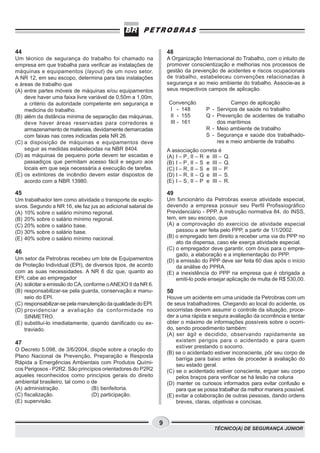 TÉCNICO(A) DE SEGURANÇA JÚNIOR
9
Convenção
I - 148
II - 155
III - 161
Campo de aplicação
P - Serviços de saúde no trabalho
Q - Prevenção de acidentes de trabalho
dos marítimos
R - Meio ambiente de trabalho
S - Segurança e saúde dos trabalhado-
res e meio ambiente de trabalho
44
Um técnico de segurança do trabalho foi chamado na
empresa em que trabalha para verificar as instalações de
máquinas e equipamentos (layout) de um novo setor.
A NR 12, em seu escopo, determina para tais instalações
e áreas de trabalho que
(A) entre partes móveis de máquinas e/ou equipamentos
deve haver uma faixa livre variável de 0,50m a 1,00m,
a critério da autoridade competente em segurança e
medicina do trabalho.
(B) além da distância mínima de separação das máquinas,
deve haver áreas reservadas para corredores e
armazenamento de materiais, devidamente demarcadas
com faixas nas cores indicadas pela NR 26.
(C) a disposição de máquinas e equipamentos deve
seguir as medidas estabelecidas na NBR 8404.
(D) as máquinas de pequeno porte devem ter escadas e
passadiços que permitam acesso fácil e seguro aos
locais em que seja necessária a execução de tarefas.
(E) os extintores de incêndio devem estar dispostos de
acordo com a NBR 13980.
45
Um trabalhador tem como atividade o transporte de explo-
sivos. Segundo a NR 16, ele faz jus ao adicional salarial de
(A) 10% sobre o salário mínimo regional.
(B) 20% sobre o salário mínimo regional.
(C) 20% sobre o salário base.
(D) 30% sobre o salário base.
(E) 40% sobre o salário mínimo nacional.
46
Um setor da Petrobras recebeu um lote de Equipamentos
de Proteção Individual (EPI), de diversos tipos, de acordo
com as suas necessidades. A NR 6 diz que, quanto ao
EPI, cabe ao empregador
(A) solicitar a emissão do CA, conforme oANEXO II da NR 6.
(B) responsabilizar-se pela guarda, conservação e manu-
seio do EPI.
(C) responsabilizar-se pela manutenção da qualidade do EPI.
(D) providenciar a avaliação da conformidade no
SINMETRO.
(E) substituí-lo imediatamente, quando danificado ou ex-
traviado.
47
O Decreto 5.098, de 3/6/2004, dispõe sobre a criação do
Plano Nacional de Prevenção, Preparação e Resposta
Rápida a Emergências Ambientais com Produtos Quími-
cos Perigosos - P2R2. São princípios orientadores do P2R2
aqueles reconhecidos como princípios gerais do direito
ambiental brasileiro, tal como o de
(A) administração. (B) benfeitoria.
(C) fiscalização. (D) participação.
(E) supervisão.
48
A Organização Internacional do Trabalho, com o intuito de
promover conscientização e melhorias nos processos de
gestão da prevenção de acidentes e riscos ocupacionais
de trabalho, estabeleceu convenções relacionadas à
segurança e ao meio ambiente do trabalho. Associe-as a
seus respectivos campos de aplicação.
A associação correta é
(A) I – P, II – R e III – Q.
(B) I – P, II – S e III – Q.
(C) I – R, II – S e III – P.
(D) I – R, II – Q e III – S.
(E) I – S, II – P e III – R.
49
Um funcionário da Petrobras exerce atividade especial,
devendo a empresa possuir seu Perfil Profissiográfico
Previdenciário - PPP. A instrução normativa 84, do INSS,
tem, em seu escopo, que
(A) a comprovação do exercício de atividade especial
passou a ser feita pelo PPP, a partir de 1/1/2002.
(B) o empregado tem direito a receber uma via do PPP no
ato da dispensa, caso ele exerça atividade especial.
(C) o empregador deve garantir, com ônus para o empre-
gado, a elaboração e a implementação do PPP.
(D) a emissão do PPP deve ser feita 60 dias após o início
da análise do PPRA.
(E) a inexistência do PPP na empresa que é obrigada a
emiti-lo pode ensejar aplicação de multa de R$ 530,00.
50
Houve um acidente em uma unidade da Petrobras com um
de seus trabalhadores. Chegando ao local do acidente, os
socorristas devem assumir o controle da situação, proce-
der a uma rápida e segura avaliação da ocorrência e tentar
obter o máximo de informações possíveis sobre o ocorri-
do, sendo procedimento também:
(A) ser ágil e decidido, observando rapidamente se
existem perigos para o acidentado e para quem
estiver prestando o socorro.
(B) se o acidentado estiver inconsciente, pôr seu corpo de
barriga para baixo antes de proceder à avaliação do
seu estado geral.
(C) se o acidentado estiver consciente, erguer seu corpo
pelos braços para verificar se há lesão na coluna
(D) manter os curiosos informados para evitar confusão e
para que se possa trabalhar da melhor maneira possível.
(E) evitar a colaboração de outras pessoas, dando ordens
breves, claras, objetivas e concisas.
 