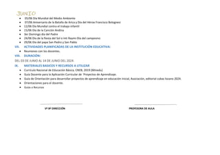  05/06 Día Mundial del Medio Ambiente
 07/06 Aniversario de la Batalla de Arica y Día del Héroe Francisco Bolognesi
 12/06 Día Mundial contra el trabajo infantil
 15/06 Día de la Canción Andina
 3er Domingo día del Padre
 24/06 Día de la fiesta del Sol o Inti Raymi-Día del campesino
 29/06 Día del papa San Pedro y San Pablo
VII. ACTIVIDADES PLANIFICADAS DE LA INSTITUCIÓN EDUCATIVA:
 Reuniones con los docentes.
VIII. DURACIÓN:
DEL 03 DE JUNIO AL 14 DE JUNIO DEL 2024.
IX. MATERIALES BASICOS Y RECURSOS A UTILIZAR
 Currículo Nacional de Educación Básica, CNEB, 2019 (Minedu)
 Guía Docente para la Aplicación Curricular de ´Proyectos de Aprendizaje.
 Guía de Orientación para desarrollar proyectos de aprendizaje en educación inicial, Asociación, editorial cubas lozano 2024.
 Orientaciones para el docente.
 Guías o Recursos
Vº Bº DIRECCIÓN PROFESORA DE AULA
 