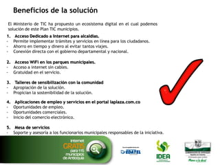 Beneficios de la solución
El Ministerio de TIC ha propuesto un ecosistema digital en el cual podemos ubicar los componentes de la
solución de este Plan TIC municipios.
1.
-

Acceso Dedicado a Internet para alcaldías.
Permite implementar trámites y servicios en línea para los ciudadanos.
Ahorro en tiempo y dinero al evitar tantos viajes.
Conexión directa con el gobierno departamental y nacional.

2. Acceso WiFi en los parques municipales.
- Acceso a internet sin cables.
- Gratuidad en el servicio.
3. Talleres de sensibilización con la comunidad
- Apropiación de la solución.
- Propician la sostenibilidad de la solución.
4.
-

Aplicaciones de empleo y servicios en el portal laplaza.com.co
Oportunidades de empleo.
Oportunidades comerciales.
Inicio del comercio electrónico.

5. Mesa de servicios
- Soporte y asesoría a los funcionarios municipales responsables de la iniciativa.

 