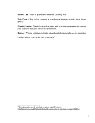Ubuntu Life – Todo lo que quieres saber de Ubuntu y más.

Vida Extra – Blog sobre consolas y videojuegos [Aunque también toma temas
geeks].2

Wwwhat’s new – Directorio de aplicaciones web gratuitas que pueden ser usadas
para cualquier actividad personal o profesional.

Xataka – Weblog colectivo dedicado a la actualidad relacionada con los gadgets y

los dispositivos y cacharros mas novedosos.”




22
  “los mejores sitios web de tecnología en idioma español”.Internet:
(http://geeksroom.com/2010/05/lista-de-los-30-mejores-sitios-de-tecnologia-en-espanol/21194/)



                                                                                                7
 
