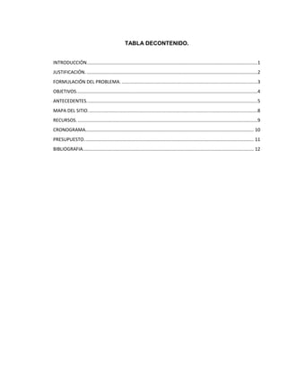 TABLA DECONTENIDO.


INTRODUCCIÓN....................................................................................................................................1
JUSTIFICACIÓN. ....................................................................................................................................2
FORMULACIÓN DEL PROBLEMA. .........................................................................................................3
OBJETIVOS. ...........................................................................................................................................4
ANTECEDENTES. ...................................................................................................................................5
MAPA DEL SITIO. ..................................................................................................................................8
RECURSOS. ...........................................................................................................................................9
CRONOGRAMA.................................................................................................................................. 10
PRESUPUESTO. .................................................................................................................................. 11
BIBLIOGRAFIA.................................................................................................................................... 12
 