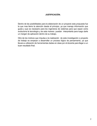 JUSTIFICACIÓN.



Dentro de las posibilidades para la elaboración de un proyecto esta propuesta fue
la que mas llamo la atención desde el principio, ya que maneja información que
gusta y que es necesario para los ingenieros de sistemas para que sepan como
evoluciona la tecnología y de esta manera puedan interpretarla para luego darle
un margen de aplicación dentro de su trabajo.

Otro de los motivos que impulsa a la realización de esta investigación o proyecto
de trabajo es empezar a desarrollar un proceso lógico de pensamiento, ya que
llevara a utilización de herramientas dadas en clase por el docente para llegar a un
buen resultado final.




                                                                                       2
 