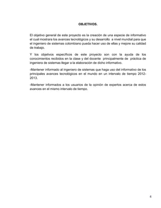 OBJETIVOS.


El objetivo general de este proyecto es la creación de una especie de informativo
el cual mostrara los avances tecnológicos y su desarrollo a nivel mundial para que
el ingeniero de sistemas colombiano pueda hacer uso de ellas y mejore su calidad
de trabajo.

Y los objetivos específicos de este proyecto son con la ayuda de los
conocimientos recibidos en la clase y del docente principalmente de práctica de
ingeniera de sistemas llegar a la elaboración de dicho informativo.

-Mantener informado al ingeniero de sistemas que haga uso del informativo de los
principales avances tecnológicos en el mundo en un intervalo de tiempo 2012-
2013.

-Mantener informados a los usuarios de la opinión de expertos acerca de estos
avances en el mismo intervalo de tiempo.




                                                                                     4
 
