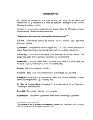 ANTECEDENTES.


En Internet se encuentran una gran variedad de blogs de tecnología con
información útil y necesaria a la hora de comprar Tecnología o para nuevas
técnicas de trabajo o estudio.

También en la mayoría de estos sitios se pueden dejar las diferentes opiniones
individuales de cada información destacada.

“los mejores sitios web de tecnología en idioma español”1

Alt1040 – Comentarios acerca de Internet, diseño, música, cine, opiniones,
weblogs y medios.

Applesfera – Blog sobre el universo Apple. MAC OS, iPod, iPhone, macbooks e
iMacs. Todas las noticias, los mejores análisis y trucos, artículos de opinión.

ArturoGoga – Todo sobre tecnología, para todo tipo de usuario. Trucos, tips,
programas gratis, antivirus gratis y tutoriales para mejorar tu PC.

Barrapunto – Noticias sobre Linux, software libre, ciencia y tecnología, con
hincapié en Linux. Versión en español del sitio Slashdot.

Bitelia – Blog sobre software y Web 2.0

Celularis – Todo sobre aplicaciones móviles e internet de alta velocidad.

Engadget – Información y comentarios sobre los últimos teléfonos móviles,
computadoras portátiles, Mp3 Players y más.

El Blog de Enrique Dans – Investigación y opinión acerca de los Sistemas y
Tecnologías de Información.

Error500 – Tecnología + internet + conocimiento.

FayerWayer – Discusiones y opiniones de lo último en tecnología y gadgets.



1
 “los mejores sitios web de tecnología en idioma español”.Internet: (http://geeksroom.com/2010/05/lista-
de-los-30-mejores-sitios-de-tecnologia-en-espanol/21194/)



                                                                                                           5
 