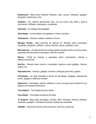 Geeksroom – Blog sobre software freeware, open source, hardware, gadgets,
fotografia, tendencias y más.

Genbeta – Las mejores aplicaciones web, con los trucos más útiles y toda la
información. Software, descargas y novedades.

Gizmodo – Un weblog sobre gadgets.

Gizmología – La tecnología y los gadgets no tienen secretos.

TheInquirer – Noticias, análisis, realidad y fricción.

Mangas Verdes – Blog personal de Manuel M. Almeida sobre tecnología,
actualidad, fotografía, software, cultura, Internet, ciencia, ecología y más.

Microsiervos – Un blog donde tres amigos geeks escriben sobre lo que les gusta,
especialmente asuntos de tecnología, ciencia e internet.

Mouse – Portal de noticias y reportajes sobre computación, internet y
telecomunicaciones.

NeoTeo – Revista sobre ciencia y tecnología, tratamos sobre gadgets, internet,
juegos, etc.

Nopuedocreer – Noticias, gadgets, inventos y artilugios para frikis y geeks.

PuntoGeek – Un blog orientado a temas de tecnología, blogging, aplicaciones
online, gadgets y teléfonos móviles.

SpamLoco - Tecnología, internet, software, trucos y consejos para mantener tu pc
segura y en buenas condiciones.

Tecnodatum – Tecnología para las masas.

TecnoGeek – Tecnología al alcance de todos.

Tu Experto - Blog sobre tecnología, móviles, MP3, Windows, internet, software,
hardware y gadgets. Tutoriales de ayuda y noticias de actualidad.

UberBin – Opiniones diarias sobre productos, servicios y personas.




                                                                                   6
 