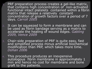 1. PRF preparation process creates a gel-like matrix,
that contains high concentration of non-activated
functional intact platelets contained within a fibrin
matrix that release a relatively constant
concentration of growth factors over a period of 7
days. Carroll 2005
2. It can be squeezed to form a membrane and can
be used as fibrin bandage serving as a matrix to
accelerate the healing of wound edges. Gabling
2009, Vence 2009
3. Chair-side preparation of PRF is quite easy, fast
and simplified process minus artificial biochemical
modification than PRP, which takes more time.
Dohan 2006
4. This procedure produces an inexpensive
autologous fibrin membrane in approximately 1
min and hence no cost for membrane and bone
graft to the patients.
 