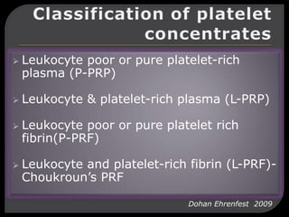  Leukocyte poor or pure platelet-rich
plasma (P-PRP)
 Leukocyte & platelet-rich plasma (L-PRP)
 Leukocyte poor or pure platelet rich
fibrin(P-PRF)
 Leukocyte and platelet-rich fibrin (L-PRF)-
Choukroun’s PRF
Dohan Ehrenfest 2009
 