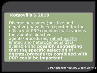 Kotsovilis S 2010
 Diverse outcomes (positive and
negative) have been reported for the
efficacy of PRP combined with various
therapeutic bioactive
agents/procedures, reflecting the
limited and heterogeneous data
available and possibly suggesting
that the specific selection of
agents/procedures combined with
PRP could be important.
J Periodontol Res 2010;45:428-443
 