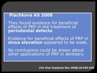 Plachkova AS 2008
 They found evidence for beneficial
effects of PRP in the treatment of
periodontal defects.
 Evidence for beneficial effects of PRP in
sinus elevation appeared to be weak.
 No conclusions could be drawn about
other applications of PRP in dentistry.
Clin Oral Implants Res 2008;19:539-545
 