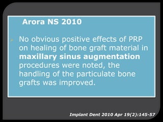 Arora NS 2010
 No obvious positive effects of PRP
on healing of bone graft material in
maxillary sinus augmentation
procedures were noted, the
handling of the particulate bone
grafts was improved.
Implant Dent 2010 Apr 19(2):145-57
 