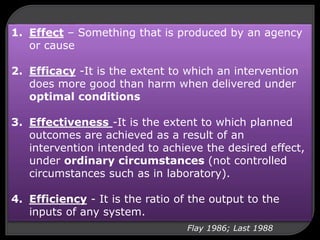 1. Effect – Something that is produced by an agency
or cause
2. Efficacy -It is the extent to which an intervention
does more good than harm when delivered under
optimal conditions
3. Effectiveness -It is the extent to which planned
outcomes are achieved as a result of an
intervention intended to achieve the desired effect,
under ordinary circumstances (not controlled
circumstances such as in laboratory).
4. Efficiency - It is the ratio of the output to the
inputs of any system.
Flay 1986; Last 1988
 