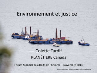 Environnement et justice 
Colette Tardif 
PLANÈT’ERE Canada 
Forum Mondial des droits de l’homme – Novembre 2014 
Photo: Clement Sabourin Agence France-Presse 
 