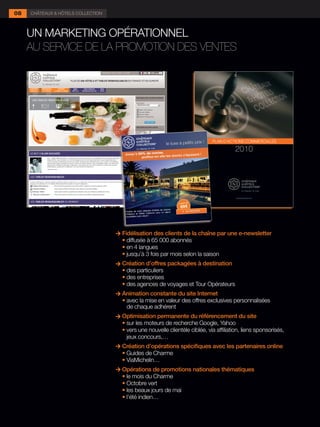 08   CHÂTEAUX & HÔTELS COLLECTION



     UN MARKETING OPÉRATIONNEL
     AU SERVICE DE LA PROMOTION DES VENTES




                                      Fidélisation des clients de la chaîne par une e-newsletter
                                    	 •	diffusée à 65 000 abonnés
                                    	 •	en 4 langues
                                    	 •	jusqu’à 3 fois par mois selon la saison
                                      Création d’offres packagées à destination
                                    	 •	des particuliers
                                    	 •	des entreprises
                                    	 •	des agences de voyages et Tour Opérateurs
                                      Animation constante du site Internet
                                    	 •	avec la mise en valeur des offres exclusives personnalisées
                                        de chaque adhérent
                                      Optimisation permanente du référencement du site
                                    	 •	sur les moteurs de recherche Google, Yahoo
                                    	 •	vers une nouvelle clientèle ciblée, via affiliation, liens sponsorisés,
                                        jeux concours,…
                                      Création d’opérations spécifiques avec les partenaires online
                                    	 •	Guides de Charme
                                    	 •	ViaMichelin…
                                      Opérations de promotions nationales thématiques
                                    	 •	le mois du Charme
                                      •	Octobre vert
                                    	 •	les beaux jours de mai
                                    	 •	l’été indien…
 