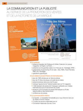 09   CHÂTEAUX & HÔTELS COLLECTION



     LA COMMUNICATION ET LA PUBLICITÉ
     AU SERVICE DE LA PROMOTION DES VENTES
     ET DE LA NOTORIÉTÉ DE LA MARQUE




                                      La publicité
                                    	 • présence régulière de Châteaux & Hôtels Collection en presse
                                        magazine: Le Figaro, Le Point,…
                                    	 • présence sur les grandes radios 3 à 4 fois par an : Nostalgie, RFM…
                                    	 • partenariats et sponsoring TV et radio : Arte, RMC, Paris Première,
                                        RMC info, Nostalgie…
                                    	 • opérations spécifiques
                                      Les relations presse France et internationales
                                    	 • plus de 1000 articles par an dans la presse
                                    	 • plus de 75 titres de presse ont parlé de la chaîne
                                    	 • présence presse dans plus de 35 pays
                                    	 • rubrique "gastronomie" hebdomadaire dans le TV magazine
                                    	 • 1 500 dossiers de presse (en 4 langues ) adressés aux médias
                                        internationaux pour le lancement du Guide
                                    	 •	plusieurs communiqués de presse thématiques au fil des
                                        opportunités et des événements
                                    	 • conférences de presse
                                      La communication interne
                                    	 • la Gazette : e-newsletter trimestrielle pour vous informer de la vie
                                        du réseau et de la marque
                                    	 • 2 cycles de réunions régionales par an
                                    	 • Convention Nationale tous les 2 ans
 