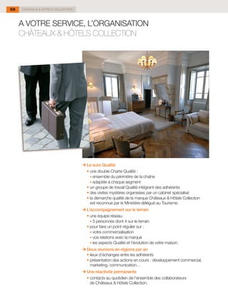 09   CHÂTEAUX & HÔTELS COLLECTION



     A VOTRE SERVICE, L’ORGANISATION
     CHÂTEAUX & HÔTELS COLLECTION




                                      Le suivi Qualité
                                    	 •	une double Charte Qualité :
                                        •	ensemble du périmètre de la chaîne
                                        •	adaptée à chaque segment
                                    	 •	un groupe de travail Qualité intégrant des adhérents
                                    	 •	des visites mystères organisées par un cabinet spécialisé
                                    	 •	la démarche qualité de la marque Châteaux & Hôtels Collection
                                        est reconnue par le Ministère délégué au Tourisme.
                                      L’accompagnement sur le terrain
                                    	 •	une équipe réseau
                                        •	5 personnes dont 4 sur le terrain
                                    	 •	pour faire un point régulier sur :
                                        •	votre commercialisation
                                        •	vos relations avec la marque
                                        •	les aspects Qualité et l’évolution de votre maison.
                                      Deux réunions en régions par an
                                    	 •	lieux d’échanges entre les adhérents
                                    	 •	présentation des actions en cours : développement commercial,
                                        marketing, communication…
                                      Une réactivité permanente
                                    	 •	contacts au quotidien de l’ensemble des collaborateurs
                                        de Châteaux & Hôtels Collection.
 