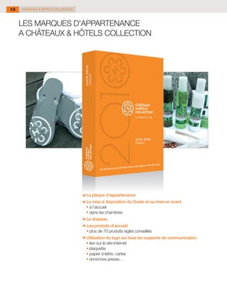 13   CHÂTEAUX & HÔTELS COLLECTION



     LES MARQUES D'APPARTENANCE
     A CHÂTEAUX & HÔTELS COLLECTION




                                        La plaque d’appartenance
                                      La mise à disposition du Guide et sa mise en avant
                                    	 •	à l’accueil
                                    	 •	dans les chambres
                                        Le drapeau
                                      Les produits d’accueil
                                    	 •	plus de 70 produits siglés conseillés
                                        Utilisation du logo sur tous les supports de communication
                                    	   •	lien sur le site Internet
                                    	   •	plaquette
                                    	   •	papier à lettre, cartes
                                    	   •	annonces presse…
 
