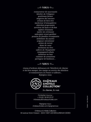 VOUS
               restaurateur de nouveautés
                  hôtelier de l’élégance
                    gentleman farmer
                  magicien des saveurs
                   artisan de bien-être
                marketeur d’atmosphères
                  châtelain progressiste
               serviteur du beau et du bon
                    styliste d’instants
                   maître de cérémonie
                aubergiste avant-gardiste
             pension de familles recomposées
                  alchimiste du sourire
                   seigneur attentionné
                     artiste de terroir
                      dame de cœur
                    incitateur au rêve
                 orfèvre de l’hospitalité
                   campagnard urbain
                    initiateur au luxe
                 cuisinier de sensations
                partageur de bonheurs…

                         NOUS
  réseau d’ardents défenseurs de l’hôtellerie de charme
  et du bien-manger, une équipe au service des hôteliers
          et restaurateurs en France et ailleurs...
                      Rejoignez-nous.




                      Contactez-nous au :
                                                             Création : Jean Baeumlin




                     + 33 (0)1 58 00 23 57
               inforeseau@chateauxhotels.com

                      Rejoignez-nous :
              chateauxhotels.com/rejoigneznous

                  Châteaux & Hôtels Collection
84 avenue Victor Cresson - 92441 ISSY LES MOULINEAUX CEDEX
 