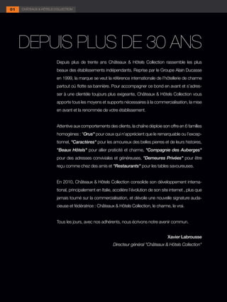 01   CHÂTEAUX & HÔTELS COLLECTION




est devenu Châteaux et Hôtels Collection.
      DEPUIS PLUS DE 30 ANS
                         Depuis plus de trente ans Châteaux & Hôtels Collection rassemble les plus
                         beaux des établissements indépendants. Reprise par le Groupe Alain Ducasse
                         en 1999, la marque se veut la référence internationale de l’hôtellerie de charme
                         partout où flotte sa bannière. Pour accompagner ce bond en avant et s’adres-
                         ser à une clientèle toujours plus exigeante, Châteaux & Hôtels Collection vous
                         apporte tous les moyens et supports nécessaires à la commercialisation, la mise
                         en avant et la renommée de votre établissement.


                         Attentive aux comportements des clients, la chaîne déploie son offre en 6 familles
                         homogènes : "Orus" pour ceux qui n’apprécient que le remarquable ou l’excep-
                         tionnel, "Caractères" pour les amoureux des belles pierres et de leurs histoires,
                         "Beaux Hôtels" pour allier praticité et charme, "Compagnie des Auberges"
                         pour des adresses conviviales et généreuses, "Demeures Privées" pour être
                         reçu comme chez des amis et "Restaurants" pour les tables savoureuses.


                         En 2010, Châteaux & Hôtels Collection consolide son développement interna-
                         tional, principalement en Italie, accélère l’évolution de son site internet , plus que
                         jamais tourné sur la commercialisation, et dévoile une nouvelle signature auda-
                         cieuse et fédératrice : Châteaux & Hôtels Collection, le charme, le vrai.


                         Tous les jours, avec nos adhérents, nous écrivons notre avenir commun.


                                                                                          Xavier Labrousse
                                                          Directeur général "Châteaux & Hôtels Collection"
 