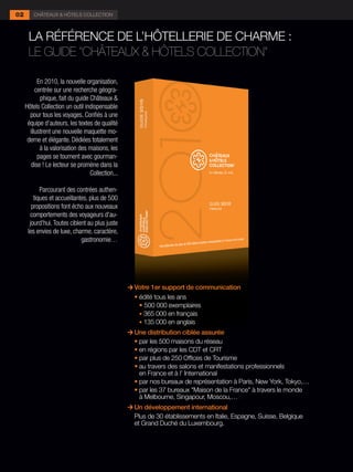 02      CHÂTEAUX & HÔTELS COLLECTION



      LA RÉFÉRENCE DE L’HÔTELLERIE DE CHARME :
      LE GUIDE "CHÂTEAUX & HÔTELS COLLECTION"

           En 2010, la nouvelle organisation,
          centrée sur une recherche géogra-
            phique, fait du guide Châteaux &
     Hôtels Collection un outil indispensable
       pour tous les voyages. Confiés à une
      équipe d’auteurs, les textes de qualité
       illustrent une nouvelle maquette mo-
      derne et élégante. Dédiées totalement
            à la valorisation des maisons, les
           pages se tournent avec gourman-
        dise ! Le lecteur se promène dans la
                                  Collection...

            Parcourant des contrées authen-
         tiques et accueillantes, plus de 500
        propositions font écho aux nouveaux
       comportements des voyageurs d'au-
       jourd'hui. Toutes ciblent au plus juste
      les envies de luxe, charme, caractère,
                              gastronomie…




                                                    Votre 1er support de communication
                                                  	 •	édité tous les ans
                                                  	 	 •	500 000 exemplaires
                                                      • 365 000 en français
                                                      • 135 000 en anglais
                                                    Une distribution ciblée assurée
                                                  	 •	par les 500 maisons du réseau
                                                  	 •	en régions par les CDT et CRT
                                                  	 •	par plus de 250 Offices de Tourisme
                                                  	 •	au travers des salons et manifestations professionnels
                                                      en France et à l’ International
                                                  	 •	par nos bureaux de représentation à Paris, New York, Tokyo,…
                                                  	 •	par les 37 bureaux "Maison de la France" à travers le monde
                                                      à Melbourne, Singapour, Moscou,…,…
                                                      Un développement international
                                                      Plus de 30 établissements en Italie, Espagne, Suisse, Belgique
                                                      et Grand Duché du Luxembourg.
 