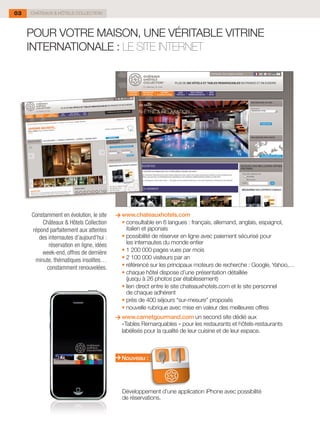 03   CHÂTEAUX & HÔTELS COLLECTION




     POUR VOTRE MAISON, UNE VÉRITABLE VITRINE
     INTERNATIONALE : LE SITE INTERNET




     Constamment en évolution, le site      www.chateauxhotels.com
         Châteaux & Hôtels Collection     	 •	consultable en 6 langues : français, allemand, anglais, espagnol,
     répond parfaitement aux attentes         italien et japonais
        des internautes d’aujourd’hui :   	 •	possibilité de réserver en ligne avec paiement sécurisé pour
            réservation en ligne, idées       les internautes du monde entier
         week-end, offres de dernière     	 •	1 200 000 pages vues par mois
      minute, thématiques insolites…      	 •	2 100 000 visiteurs par an
           constamment renouvelées.       	 •	référencé sur les principaux moteurs de recherche : Google, Yahoo,…
                                          	 •	chaque hôtel dispose d’une présentation détaillée
                                              (jusqu à 26 photos par établissement)
                                          	 •	lien direct entre le site chateauxhotels.com et le site personnel
                                              de chaque adhérent
                                          	 •	près de 400 séjours “sur-mesure” proposés
                                          	 •	nouvelle rubrique avec mise en valeur des meilleures offres
                                            www.carnetgourmand.com un second site dédié aux
                                            «Tables Remarquables » pour les restaurants et hôtels-restaurants
                                            labélisés pour la qualité de leur cuisine et de leur espace.



                                            Nouveau :




                                            Développement d'une application iPhone avec possibilité
                                            de réservations.
 