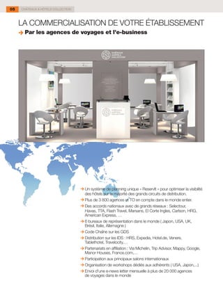05   CHÂTEAUX & HÔTELS COLLECTION



     LA COMMERCIALISATION DE VOTRE ÉTABLISSEMENT
      Par les agences de voyages et l’e-business




                                    Un système de planning unique « ReservIt » pour optimiser la visibilité
                                    des hôtels sur la majorité des grands circuits de distribution.
                                    Plus de 3 800 agences et TO en compte dans le monde entier.
                                    Des accords nationaux avec de grands réseaux : Selectour,
                                    Havas, TTA, Flash Travel, Marsans, El Corte Ingles, Carlson, HRG,
                                    American Express, …
                                    6 bureaux de représentation dans le monde ( Japon, USA, UK,
                                    Brésil, Italie, Allemagne )
                                    Code Chaîne sur les GDS
                                    Distribution sur les IDS : HRS, Expedia, Hotel.de, Venere,
                                    Tablethotel, Travelocity,…
                                    Partenariats en affiliation : Via Michelin, Trip Advisor, Mappy, Google,
                                    Manor Houses, France.com,…
                                    Participation aux principaux salons internationaux
                                    Organisation de workshops dédiés aux adhérents ( USA, Japon,...)
                                    Envoi d'une e-news letter mensuelle à plus de 20 000 agences
                                    de voyages dans le monde
 
