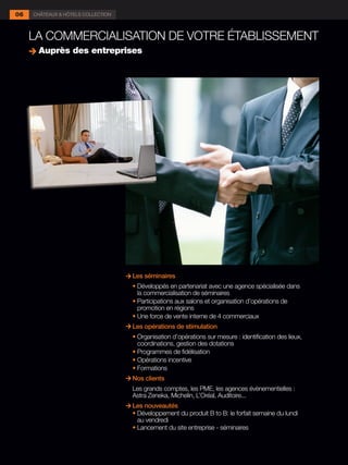 06   CHÂTEAUX & HÔTELS COLLECTION



     LA COMMERCIALISATION DE VOTRE ÉTABLISSEMENT
      Auprès des entreprises




                                      Les séminaires
                                    	 •	Développés en partenariat avec une agence spécialisée dans
                                        la commercialisation de séminaires
                                    	 •	Participations aux salons et organisation d’opérations de
                                        promotion en régions
                                    	 •	Une force de vente interne de 4 commerciaux
                                      Les opérations de stimulation
                                    	 •	Organisation d’opérations sur mesure : identification des lieux,
                                        coordinations, gestion des dotations
                                    	 •	Programmes de fidélisation
                                    	 •	Opérations incentive
                                    	 •	Formations
                                      Nos clients
                                      Les grands comptes, les PME, les agences évènementielles :
                                      Astra Zeneka, Michelin, L’Oréal, Auditoire...
                                      Les nouveautés
                                    	 •	Développement du produit B to B: le forfait semaine du lundi
                                        au vendredi
                                    	 •	Lancement du site entreprise - séminaires
 
