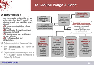 Le Groupe Rouge & Blanc Date de constitution : Décembre 2004 SAS  indépendante , au capital de 257.150 euros Organisme de formation enregistré sous le N° 11753955475 auprès du Préfet de la Région d'Ile de France Notre vocation : Accompagner les collectivités  ou les entreprises dans leur(s) projet(s) de développement, en travaillant avec elles sur : la compréhension de leur valeurs identitaires,  l’identification d’un positionnement stratégique pertinent, la cohérence de leurs ambitions et de leurs actions, le renforcement de leurs compétences. Management des Compétences et de la Qualité Hervé GASSE Président Fondateur Actionnaire principal de la SAS Services – Tourisme & Hôtellerie – Développement  durable territorial Responsable : E.Gasse Consultants techniques : partenaires vacataires Evènementiel et Sport Responsable : H.Gasse Consultants techniques : B.Maitre + actionnaires de la SAS (sportifs de haut niveau) + partenaires vacataires Evelyne GASSE Actionnaire + Expert Tourisme Directrice Etudes et Formation Actionnaires :  Professionnels + Athlètes de haut niveau Identité, Management et Tourisme Responsable : Y.Crochemore Consultants techniques : E.Gasse + partenaires vacataires Loisirs sportifs de pleine nature – Milieu rural Responsable : B.Maitre Consultants techniques : E.Gasse + partenaires vacataires Comptabilité / Commissaire aux comptes / Commissaires aux apports *  Cabinet C2C Experts Associés (Menton) * Pierre Telle (Audit France - Nice) * Groupe Fidelio (Paris) 