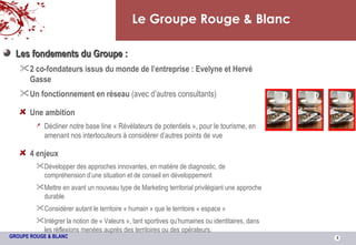 Le Groupe Rouge & Blanc Les fondements du Groupe : 2 co-fondateurs issus du monde de l’entreprise : Evelyne et Hervé Gasse Un fonctionnement en réseau  (avec d’autres consultants) Une ambition Décliner notre base line « Révélateurs de potentiels », pour le tourisme, en amenant nos interlocuteurs à considérer d’autres points de vue 4 enjeux Développer des approches innovantes, en matière de diagnostic, de compréhension d’une situation et de conseil en développement Mettre en avant un nouveau type de Marketing territorial privilégiant une approche durable Considérer autant le territoire « humain » que le territoire « espace » Intégrer la notion de « Valeurs », tant sportives qu’humaines ou identitaires, dans les réflexions menées auprès des territoires ou des opérateurs. 