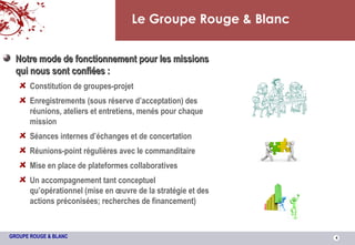 Le Groupe Rouge & Blanc Notre mode de fonctionnement pour les missions qui nous sont confiées : Constitution de groupes-projet Enregistrements (sous réserve d’acceptation) des réunions, ateliers et entretiens, menés pour chaque mission Séances internes d’échanges et de concertation Réunions-point régulières avec le commanditaire Mise en place de plateformes collaboratives  Un accompagnement tant conceptuel qu’opérationnel (mise en œuvre de la stratégie et des actions préconisées; recherches de financement) 