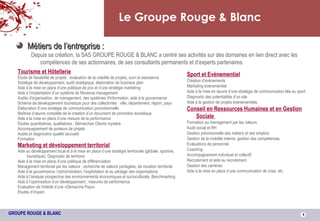 Le Groupe Rouge & Blanc Métiers de l’entreprise : Depuis sa création, la SAS GROUPE ROUGE & BLANC a centré ses activités sur des domaines en lien direct avec les compétences de ses actionnaires, de ses consultants permanents et d’experts partenaires. Tourisme et Hôtellerie Étude de faisabilité de projets : évaluation de la viabilité de projets, suivi et assistance Stratégie de développement, audit stratégique, élaboration de business plan Aide à la mise en place d’une politique de prix et d’une stratégie marketing Aide à l’implantation d’un système de Revenue management Audits d'organisation, de management, des systèmes d'information; aide à la gouvernance Schéma de développement touristique pour des collectivités : ville, département, région, pays  Elaboration d’une stratégie de communication promotionnelle Maîtrise d’œuvre complète de la création d’un document de promotion touristique Aide à la mise en place d’une mesure de la performance Etudes quantitatives, qualitatives ; Démarches Clients mystère Accompagnement de porteurs de projets Audits et diagnostics qualité (accueil) Formation Marketing et développement territorial Aide au développement local et à la mise en place d’une stratégie territoriale (globale, sportive, touristique). Diagnostic de territoire Aide à la mise en place d’une politique de différenciation Management territorial par les valeurs ; recherche de valeurs partagées, de vocation territorial Aide à la gouvernance, l’administration, l’exploitation et au pilotage des organisations Aide à l’analyse prospective des environnements économiques et socioculturels. Benchmarking Aide à l’optimisation d’un développement ; mesures de performance Evaluation de l’intérêt d’une «Démarche Pays» Etudes d’impact Sport et Evènementiel Création d’évènements Marketing évènementiel Aide à la mise en œuvre d’une stratégie de communication liée au sport Diagnostic des potentialités d’un site Aide à la gestion de projets évènementiels. Conseil en Ressources Humaines et en Gestion Sociale   Formation au management par les valeurs Audit social et RH Gestion prévisionnelle des métiers et des emplois Gestion de la mobilité interne, gestion des compétences Evaluations de personnel Coaching Accompagnement individuel et collectif Recrutement et aide au recrutement Gestion des carrières Aide à la mise en place d’une communication de crise, etc. 