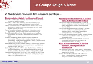 Le Groupe Rouge & Blanc Nos dernières références dans le domaine touristique … Etudes marketing (stratégie / positionnement / impact) Mairie d’Auxi le Château (Pas-de-Calais) – Etude préalable de requalification du Camping des Peupliers (en cours) Mairie d’Auxi le Château (Pas-de-Calais) – Etude de faisabilité technique, financière et juridique – Village des Boucles de l’Authie (en cours) Office de tourisme intercommunal de Béthune-Bruay (Pas-de-Calais) – Quel développement durable de l’économie du tourisme et des loisirs pour la région de Béthune ? (en cours) Pays du Ternois (Pas-de-Calais) – Etude d’identité et de positionnement ; développement, promotion, communication, organisation (en cours) Conseil Général des Côtes d’Armor – Etude de positionnement de la Base départementale de Guerlédan et de faisabilité d’un espace d’eaux vives (2008) Fédération Rhône Alpes Thermal (Allevard) – Stratégie marketing et communication - Réflexion menée en vue de proposer un nouveau positionnement  pour les stations thermales de la région – Thématique Route Touristique (Route des Sources) - 2007 Mairie d’Aix-les-Bains et Datar – Stratégie marketing et communication - Réflexion menée en vue de proposer un nouveau positionnement  pour les stations thermales du Massif Alpin - 2007 Comité Régional du Tourisme de Rhône Alpes (Charbonnières) – Définition des conditions d’adaptation de l’offre de la montagne estivale aux attentes de clientèles potentielles – Organisation de tables rondes qualitatives - 2007 Communauté de Communes de la Terre des 2 Caps (Boulogne sur Mer) – Etude relative au développement durable de l’économie touristique pour l’espace rural du Pays Boulonnais – 2007/2008 Accompagnement à l’élaboration de Schémas locaux de développement touristique FDOTSI Côte d’Armor – Accompagnement de 10 Offices de Tourisme du département dans l’élaboration de leur Schéma local de développement touristique (doit commencer en décembre 2009). UDOTSI Nord – Accompagnement de 6 Directeurs d’Offices de Tourisme de la Communauté Urbaine de Lille, dans l’élaboration de leur Schéma local de développement touristique (terminé en novembre 2009). UDOTSI Nord – Accompagnement de l’Office de Tourisme de Douai à l’élaboration de son Schéma local de développement touristique (en cours). UDOTSI Nord – Accompagnement de l’Office de Tourisme de Dunkerque à l’élaboration de son Schéma local de développement touristique (en cours). Appui technique au montage de dossiers européens, transrégionaux et/ou internationaux Pays Boulonnais – Nord Pas de Calais – Mission d’assistance pour l’élaboration du dossier de candidature du Pays au programme Leader 2007-2013 (2008) Mairie de Marseille / Banque Mondiale / Ville de Marrakech – Mission d’assistance pour la réalisation du diagnostic stratégique de la Ville de Marrakech (2008) 