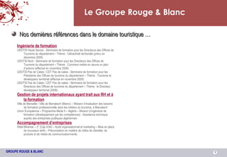 Le Groupe Rouge & Blanc Nos dernières références dans le domaine touristique … Ingénierie de formation UDOTSI Haute Savoie - Séminaire de formation pour les Directeurs des Offices de Tourisme du département – Thème : l’attractivité territoriale (prévu en décembre 2009) UDOTSI Nord - Séminaire de formation pour les Directeurs des Offices de Tourisme du département – Thème : Comment mettre en œuvre un plan d’actions (effectué en novembre 2009) UDOTSI Pas de Calais / CDT Pas de calais - Séminaire de formation pour les Présidents des Offices de tourisme du département – Thème : Tourisme et développeur territorial (effectué en novembre 2009) UDOTSI Pas de Calais / CDT Pas de calais - Séminaire de formation pour les Directeurs des Offices de tourisme du département – Thème : le Directeur, développeur territorial (2008). Gestion de projets internationaux ayant trait aux RH et à la formation Ville de Marseille / Ville de Marrakech (Maroc) – Mission d’évaluation des besoins de formation professionnelle dans les métiers du tourisme, à Marrakech Union Européenne – Programme Meda II – Algérie – Mission d’ingénierie de formation (développement par les compétences) - Assistance technique auprès des entreprises publiques algériennes Accompagnement d’entreprises Hôtel Miramar – 2* (Cap d’Ail) – Audit organisationnel et marketing – Mise en place de nouveaux tarifs – Préconisation en matière de cibles de clientèle, de produits et de média de communication/vente. 