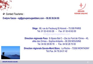 Siège  : 68, rue du Faubourg St Honoré – 75 008 PARIS Tel. 01 53 43 63 26  -  Fax. 01 53 43 63 00 [email_address] Direction régionale Paca  : E-Space Bat C – Zac du Font de l’Orme – 45, allée des Ormes – Sophia-Antipolis – 06 250 MOUGINS Tel. 04 92 28 89 78  -  Fax. 04 92 28 70 00 Direction régionale Savoie-Mont Blanc  : La Roche – 73350 MONTAGNY Tél./Fax. 04 79 24 01 42 Contact Tourisme : Evelyne Gasse – eg@grouperougeetblanc.com – 06.80.36.84.90 