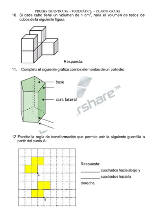 PRUEBA DE ENTRADA – MATEMÁTICA – CUARTO GRADO
10. Si cada cubo tiene un volumen de 1 cm
3
, halla el volumen de todos los
cubos de la siguiente figura:
Respuesta:
11. Completael siguiente gráfico con los elementos de un poliedro:
12.Escribe la regla de transformación que permite unir la siguiente guardilla a
partir delpunto A:
Respuesta:
_________ cuadrados hacia abajo y
_________ cuadradoshacia la
derecha.
 