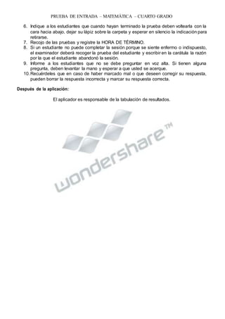 PRUEBA DE ENTRADA – MATEMÁTICA – CUARTO GRADO
6. Indique a los estudiantes que cuando hayan terminado la prueba deben voltearla con la
cara hacia abajo, dejar su lápiz sobre la carpeta y esperar en silencio la indicación para
retirarse.
7. Recojo de las pruebas y registre la HORA DE TÉRMINO.
8. Si un estudiante no puede completar la sesión porque se siente enfermo o indispuesto,
el examinador deberá recoger la prueba del estudiante y escribir en la carátula la razón
por la que el estudiante abandonó la sesión.
9. Informe a los estudiantes que no se debe preguntar en voz alta. Si tienen alguna
pregunta, deben levantar la mano y esperar a que usted se acerque.
10.Recuérdeles que en caso de haber marcado mal o que deseen corregir su respuesta,
pueden borrar la respuesta incorrecta y marcar su respuesta correcta.
Después de la aplicación:
El aplicador es responsable de la tabulación de resultados.
 