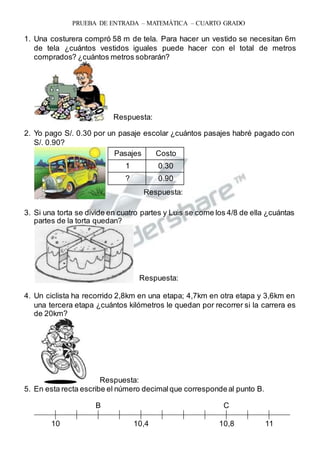 Respuesta:
PRUEBA DE ENTRADA – MATEMÁTICA – CUARTO GRADO
1. Una costurera compró 58 m de tela. Para hacer un vestido se necesitan 6m
de tela ¿cuántos vestidos iguales puede hacer con el total de metros
comprados? ¿cuántos metros sobrarán?
Respuesta:
2. Yo pago S/. 0.30 por un pasaje escolar ¿cuántos pasajes habré pagado con
S/. 0.90?
3. Si una torta se divide en cuatro partes y Luis se come los 4/8 de ella ¿cuántas
partes de la torta quedan?
Respuesta:
4. Un ciclista ha recorrido 2,8km en una etapa; 4,7km en otra etapa y 3,6km en
una tercera etapa ¿cuántos kilómetros le quedan por recorrer si la carrera es
de 20km?
Respuesta:
5. En esta recta escribe el número decimal que correspondeal punto B.
B C
10 10,4 10,8 11
Pasajes Costo
1 0.30
? 0.90
 