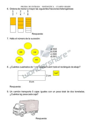 PRUEBA DE ENTRADA – MATEMÁTICA – CUARTO GRADO
6. Ordena de menor a mayor las siguientes fraccionesheterogéneas:
Respuesta:
7. Halla el número de la sucesión:
a) 502
b) 538
c) 500
d) 501
8. ¿Cuántos cuadrados de 1 cm
2
puedencubrir todo el rectángulo de abajo?
1cm2
2 cm
8 cm
Respuesta:
9. Un camión transporta 5 cajas iguales con un peso total de dos toneladas.
¿Cuántos kg pesacada caja?
Respuesta:
 
