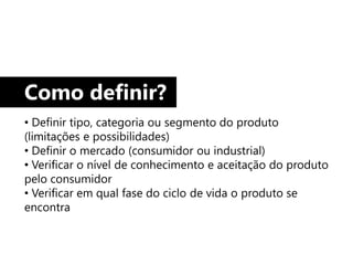 Como definir?
• Definir tipo, categoria ou segmento do produto
(limitações e possibilidades)
• Definir o mercado (consumidor ou industrial)
• Verificar o nível de conhecimento e aceitação do produto
pelo consumidor
• Verificar em qual fase do ciclo de vida o produto se
encontra
 
