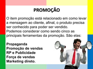 PROMOÇÃO 
O item promoção está relacionado em como levar a mensagem ao cliente, afinal, o produto precisa ser conhecido para poder ser vendido. 
Podemos considerar como sendo cinco as principais ferramentas da promoção. São elas: 
Propaganda 
Promoção de vendas 
RP e Publicidade 
Força de vendas 
Marketing direto.  