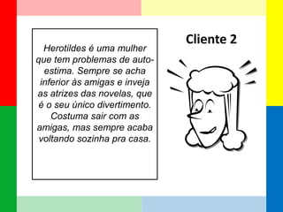 Herotildes é uma mulher que tem problemas de auto- estima. Sempre se acha inferior às amigas e inveja as atrizes das novelas, que é o seu único divertimento. Costuma sair com as amigas, mas sempre acaba voltando sozinha pra casa. 
Cliente 2  