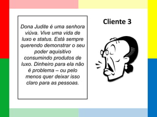Dona Judite é uma senhora viúva. Vive uma vida de luxo e status. Está sempre querendo demonstrar o seu poder aquisitivo consumindo produtos de luxo. Dinheiro para ela não é problema – ou pelo menos quer deixar isso claro para as pessoas. 
Cliente 3  