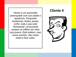 Hector é um quarentão preocupado com sua saúde e aparência. Frequenta academias, festas, praias, enfim, tudo o que está “bombando”; procurando sempre se infiltrar em meio aos jovens. Está solteiro, mas nunca sozinho. Seu maior medo é ficar velho. 
Cliente 4  
